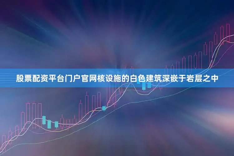 股票配资平台门户官网核设施的白色建筑深嵌于岩层之中