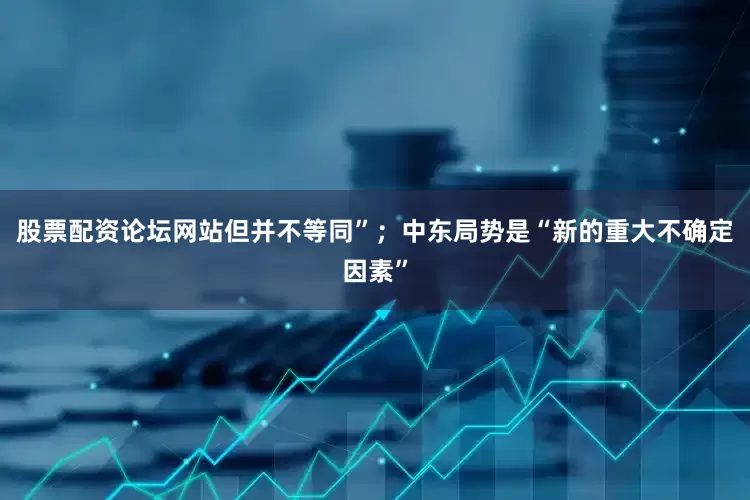 股票配资论坛网站但并不等同”；中东局势是“新的重大不确定因素”