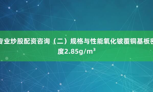 专业炒股配资咨询（二）规格与性能氧化铍覆铜基板密度2.85g/m³