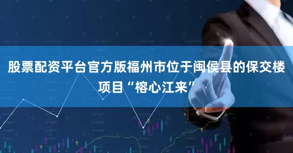 股票配资平台官方版福州市位于闽侯县的保交楼项目“榕心江来”
