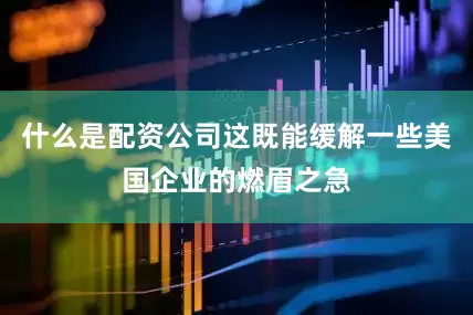 什么是配资公司这既能缓解一些美国企业的燃眉之急
