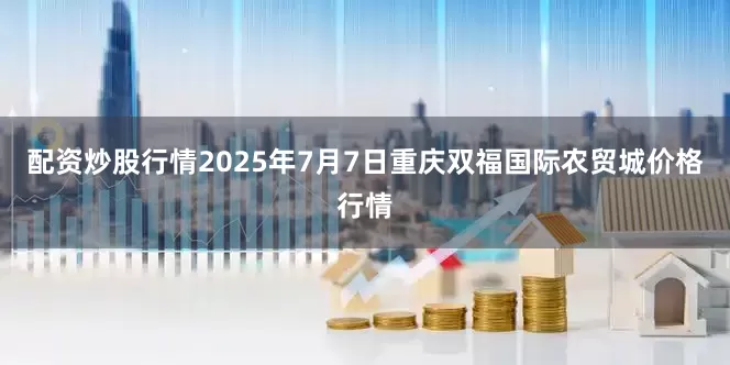 配资炒股行情2025年7月7日重庆双福国际农贸城价格行情