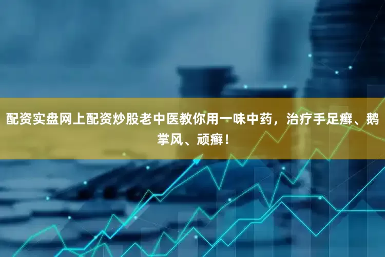 配资实盘网上配资炒股老中医教你用一味中药，治疗手足癣、鹅掌风、顽癣！