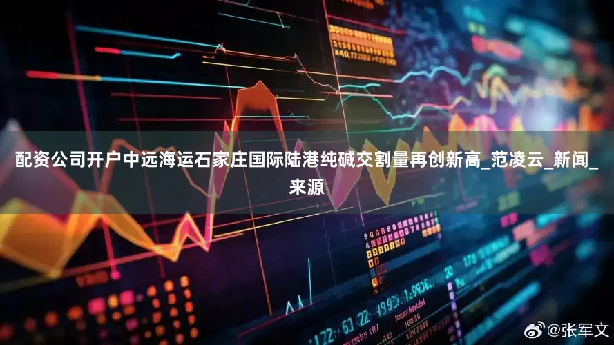 配资公司开户中远海运石家庄国际陆港纯碱交割量再创新高_范凌云_新闻_来源