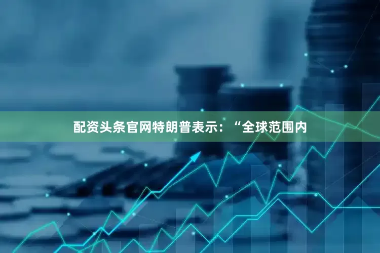 配资头条官网特朗普表示：“全球范围内