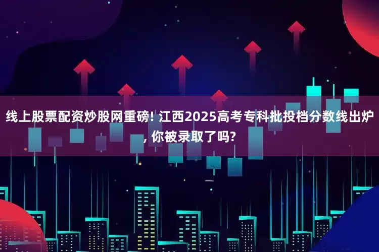 线上股票配资炒股网重磅! 江西2025高考专科批投档分数线出炉, 你被录取了吗?
