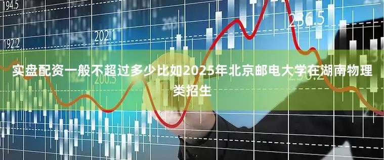 实盘配资一般不超过多少比如2025年北京邮电大学在湖南物理类招生