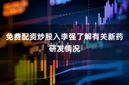 免费配资炒股入李强了解有关新药研发情况