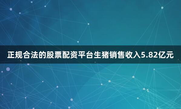 正规合法的股票配资平台生猪销售收入5.82亿元