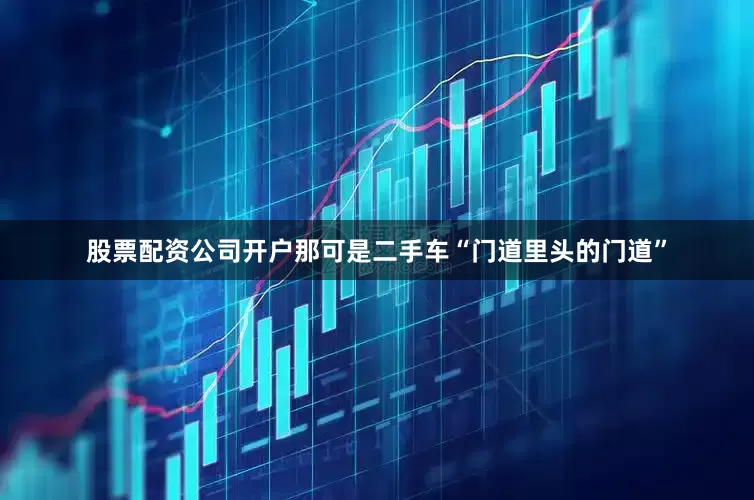 股票配资公司开户那可是二手车“门道里头的门道”