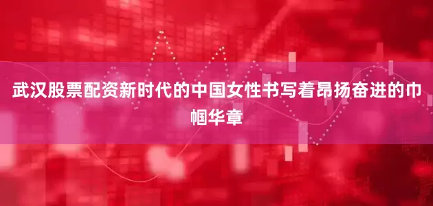 武汉股票配资新时代的中国女性书写着昂扬奋进的巾帼华章